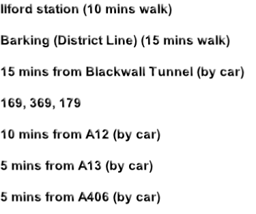 Ilford station (10 mins walk)

Barking (District Line) (15 mins walk)

15 mins from Blackwall Tunnel (by car)

169, 369, 179

10 mins from A12 (by car)

5 mins from A13 (by car)

5 mins from A406 (by car)